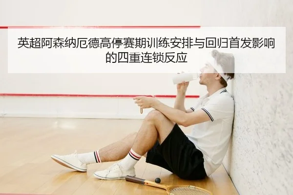 英超阿森纳厄德高停赛期训练安排与回归首发影响的四重连锁反应